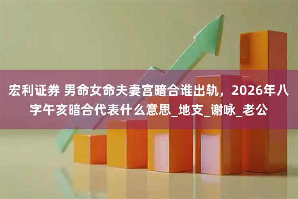 宏利证券 男命女命夫妻宫暗合谁出轨，2026年八字午亥暗合代表什么意思_地支_谢咏_老公