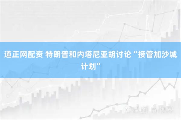 道正网配资 特朗普和内塔尼亚胡讨论“接管加沙城计划”