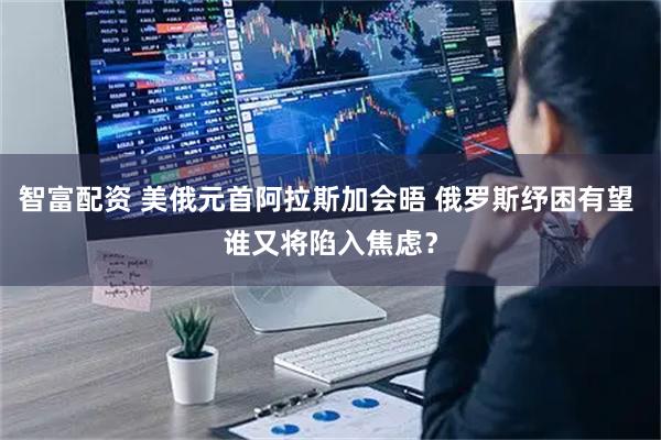 智富配资 美俄元首阿拉斯加会晤 俄罗斯纾困有望 谁又将陷入焦虑？