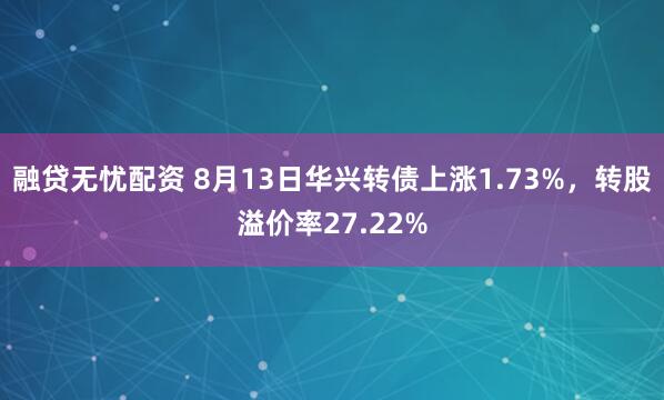 融贷无忧配资 8月13日华兴转债上涨1.73%，转股溢价率27.22%