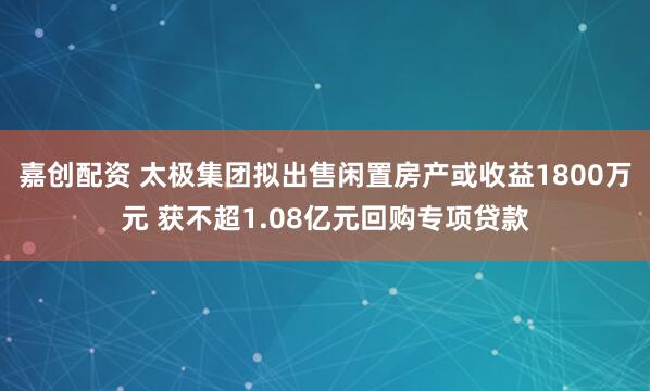 嘉创配资 太极集团拟出售闲置房产或收益1800万元 获不超1.08亿元回购专项贷款