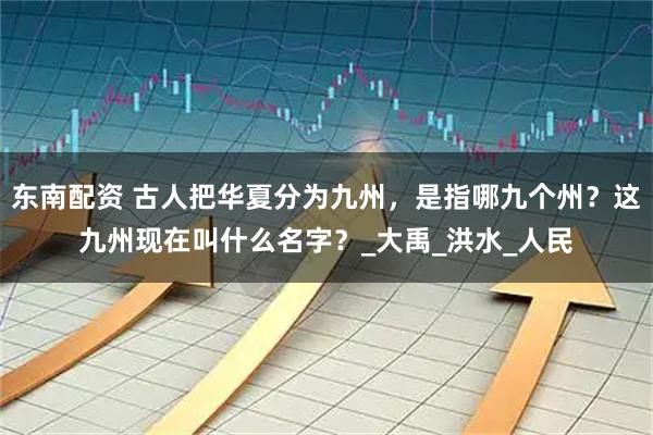 东南配资 古人把华夏分为九州，是指哪九个州？这九州现在叫什么名字？_大禹_洪水_人民