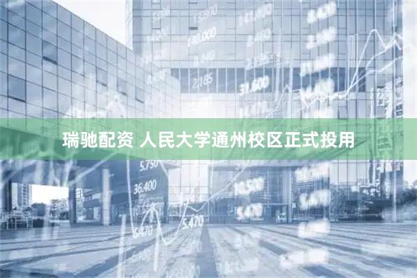 瑞驰配资 人民大学通州校区正式投用