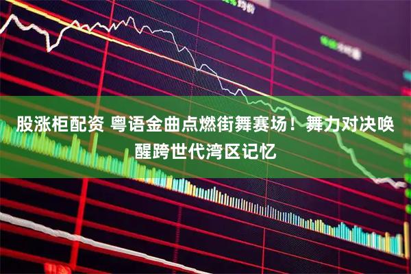 股涨柜配资 粤语金曲点燃街舞赛场！舞力对决唤醒跨世代湾区记忆