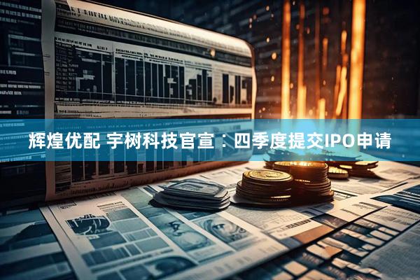 辉煌优配 宇树科技官宣∶四季度提交IPO申请