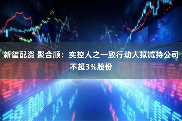 新玺配资 聚合顺：实控人之一致行动人拟减持公司不超3%股份