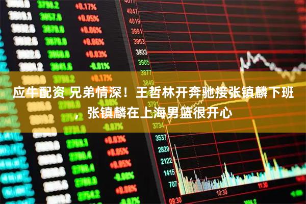 应牛配资 兄弟情深！王哲林开奔驰接张镇麟下班，张镇麟在上海男篮很开心