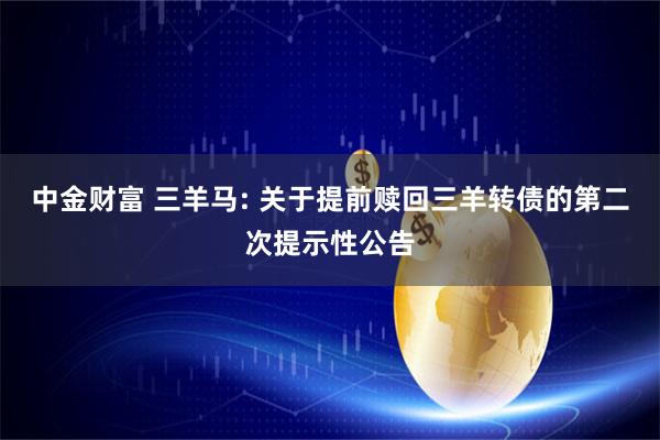 中金财富 三羊马: 关于提前赎回三羊转债的第二次提示性公告