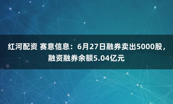 红河配资 赛意信息：6月27日融券卖出5000股，融资融券余额5.04亿元