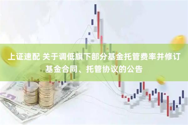 上证速配 关于调低旗下部分基金托管费率并修订基金合同、托管协议的公告