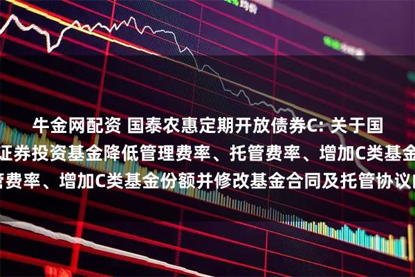 牛金网配资 国泰农惠定期开放债券C: 关于国泰农惠定期开放债券型证券投资基金降低管理费率、托管费率、增加C类基金份额并修改基金合同及托管协议的公告