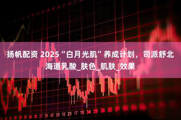 扬帆配资 2025“白月光肌”养成计划，司派舒北海道乳酸_肤色_肌肤_效果