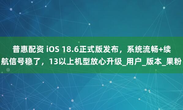 普惠配资 iOS 18.6正式版发布，系统流畅+续航信号稳了，13以上机型放心升级_用户_版本_果粉