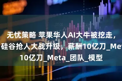 无忧策略 苹果华人AI大牛被挖走，为同济校友！硅谷抢人大战升级，薪酬10亿刀_Meta_团队_模型