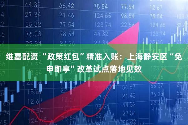 维嘉配资 “政策红包”精准入账:上海静安区“免申即享”改革试点落地见效