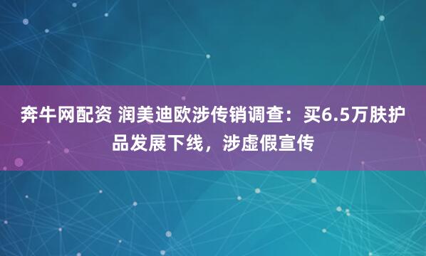 奔牛网配资 润美迪欧涉传销调查：买6.5万肤护品发展下线，涉虚假宣传