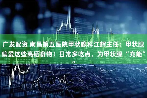 广发配资 南昌第五医院甲状腺科江辉主任：甲状腺偏爱这些高硒食物！日常多吃点，为甲状腺 “充能”