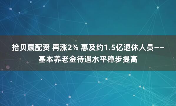 拾贝赢配资 再涨2% 惠及约1.5亿退休人员——基本养老金待遇水平稳步提高