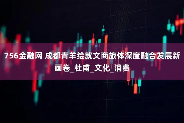 756金融网 成都青羊绘就文商旅体深度融合发展新画卷_杜甫_文化_消费