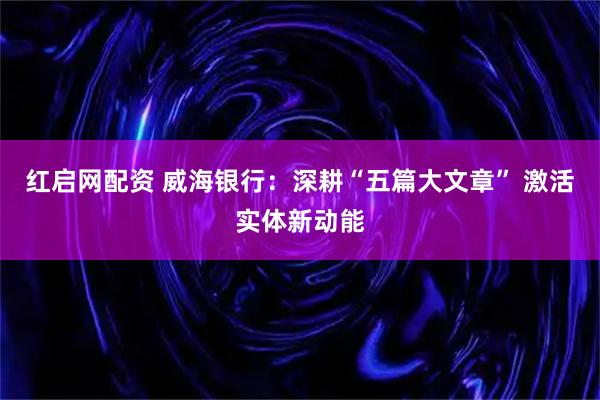 红启网配资 威海银行：深耕“五篇大文章” 激活实体新动能
